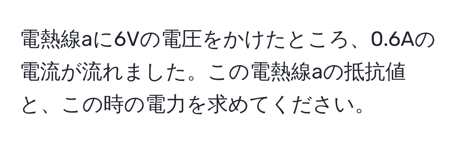 電熱線aに6Vの電圧をかけたところ、0.6Aの電流が流れました。この電熱線aの抵抗値と、この時の電力を求めてください。