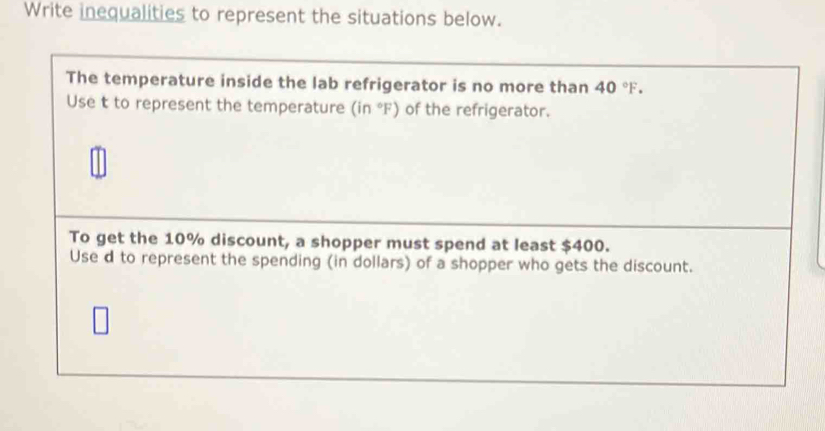 Write inequalities to represent the situations below. 
The temperature inside the lab refrigerator is no more than 40°F. 
Use t to represent the temperature (in°F) of the refrigerator. 
To get the 10% discount, a shopper must spend at least $400. 
Use d to represent the spending (in dollars) of a shopper who gets the discount.