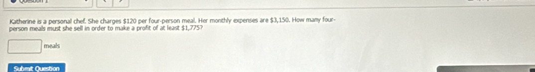 Katherine is a personal chef. She charges $120 per four-person meal. Her monthly expenses are $3,150. How many four- 
person meals must she sell in order to make a profit of at least $1,775? 
meals 
Submit Question