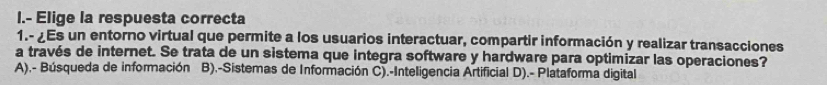 Elige la respuesta correcta
1.- ¿Es un entorno virtual que permite a los usuarios interactuar, compartir información y realizar transacciones
a través de internet. Se trata de un sistema que integra software y hardware para optimizar las operaciones?
A),- Búsqueda de información B).-Sistemas de Información C).-Inteligencia Artificial D).- Plataforma digital