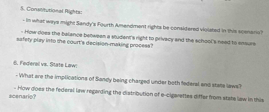 Constitutional Rights: 
- In what ways might Sandy's Fourth Amendment rights be considered violated in this scenario? 
- How does the balance between a student's right to privacy and the school's need to ensure 
safety play into the court's decision-making process? 
6. Federal vs. State Law: 
- What are the implications of Sandy being charged under both federal and state laws? 
- How does the federal law regarding the distribution of e-cigarettes differ from state law in this 
scenario?