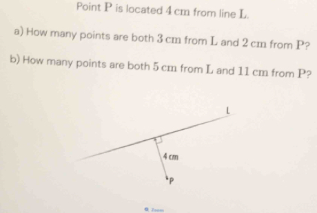 Point P is located 4 cm from line L. 
a) How many points are both 3 cm from L and 2 cm from P? 
b) How many points are both 5 cm from L and 11 cm from P? 
0 Zoom