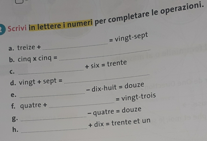 Scrivi in lettere i numeri per completare le operazioni. 
= vingt-sept 
a. treize +_ 
_ 
b. cinq x cinq = 
_ 
C. _+ six = trente 
d. vingt + sept = 
_ 
- dix-huit = douze 
e. 
= vingt-trois 
f. quatre + 
_ 
- quatre = douze 
g. 
_ 
+ dix = trente et un 
h._