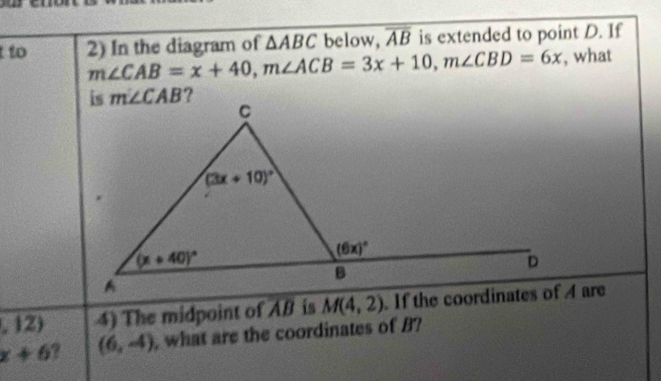 to 2) In the diagram of △ ABC below, overline AB is extended to point D. If
m∠ CAB=x+40,m∠ ACB=3x+10,m∠ CBD=6x , what
,12) 4) The midpoint of AB is M(4,2)
x+6 (6,-4) , what are the coordinates of B?