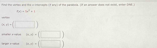 Find the vertex and the x-intercepts (if any) of the parabola. (If an answer does not exist, enter DNE.)
f(x)=5x^2+1
vertex
(x,y)=(□ )
smaller x -value (x,y)=(□ )
larger x -value (x,y)=(□ )