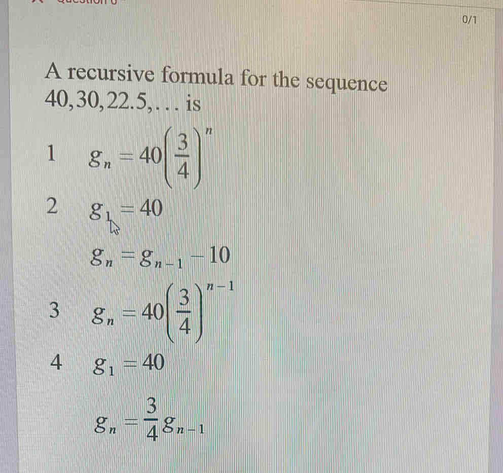 0/1
A recursive formula for the sequence
40, 30, 22. 5,… is
1 g_n=40( 3/4 )^n
2 g_1=40
g_n=g_n-1-10
3 g_n=40( 3/4 )^n-1
4 g_1=40
g_n= 3/4 g_n-1