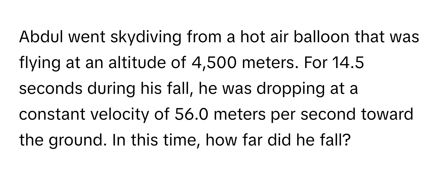 Abdul went skydiving from a hot air balloon that was flying at an altitude of 4,500 meters. For 14.5 seconds during his fall, he was dropping at a constant velocity of 56.0 meters per second toward the ground. In this time, how far did he fall?