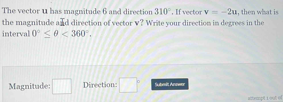 The vector u has magnitude 6 and direction 310°. If vector v=-2u , then what is 
the magnitude and direction of vector v? Write your direction in degrees in the 
interval 0°≤ θ <360°. 
Magnitude: □ Direction: □° Submit Answer 
attempt 1 out of