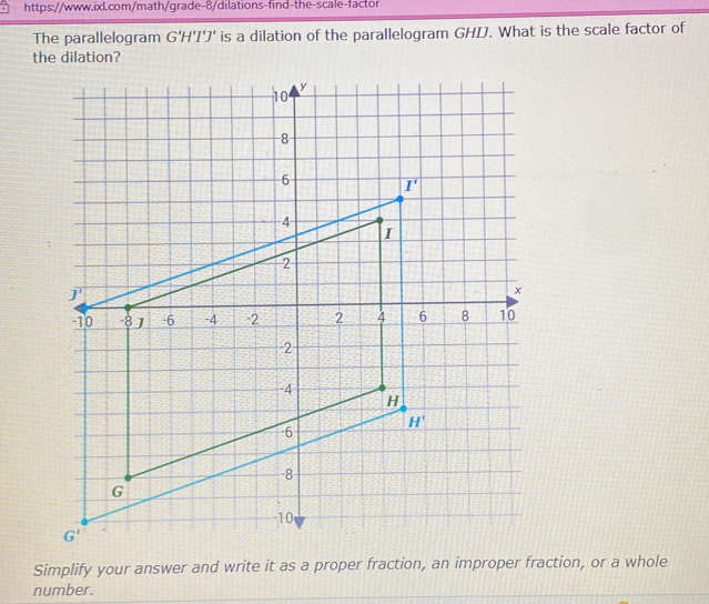 The parallelogram G'H'I'J' is a dilation of the parallelogram GHDJ. What is the scale factor of
the dilation?
Simplify your answer and write it as a proper fraction, an improper fraction, or a whole
number.