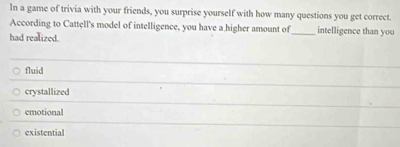 In a game of trivia with your friends, you surprise yourself with how many questions you get correct.
According to Cattell's model of intelligence, you have a higher amount of_ intelligence than you
had realized.
fluid
crystallized
emotional
existential