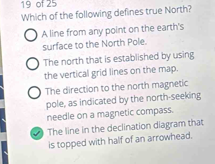 of 25
Which of the following defines true North?
A line from any point on the earth's
surface to the North Pole.
The north that is established by using
the vertical grid lines on the map.
The direction to the north magnetic
pole, as indicated by the north-seeking
needle on a magnetic compass.
The line in the declination diagram that
is topped with half of an arrowhead.