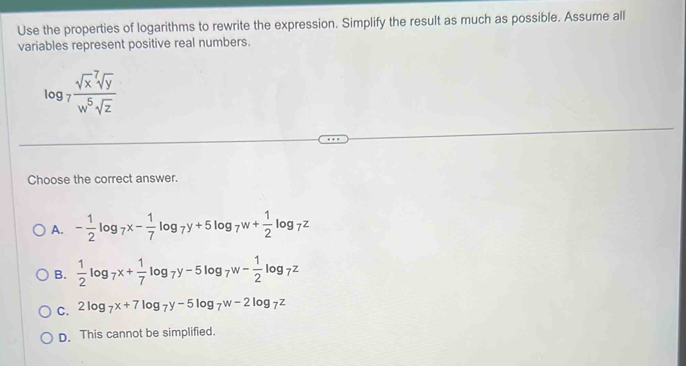 Use the properties of logarithms to rewrite the expression. Simplify the result as much as possible. Assume all
variables represent positive real numbers.
log _7frac (sqrt(x)^7sqrt y)w^5sqrt(z)
Choose the correct answer.
A. - 1/2 log _7x- 1/7 log _7y+5log _7w+ 1/2 log _7z
B.  1/2 log _7x+ 1/7 log _7y-5log _7w- 1/2 log _7z
C. 2log _7x+7log _7y-5log _7w-2log _7z
D. This cannot be simplified.