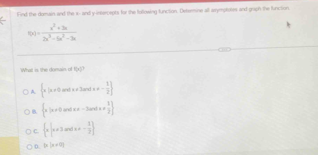 Find the domain and the x - and y-intercepts for the following function. Determine all asymptotes and graph the function.
f(x)= (x^2+3x)/2x^3-5x^2-3x 
What is the domain of f(x)
A.  x|x!= 0andx!= 3andx!= - 1/2 
B.  x|x!= 0and  x!= -3andx!=  1/2 
C.  x|x!= 3andx!= - 1/2 
D.  x|x!= 0