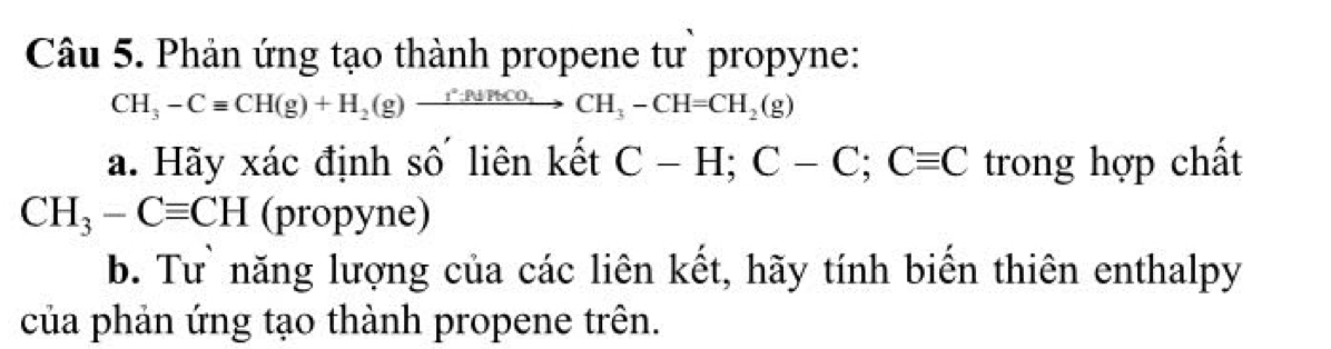 Phản ứng tạo thành propene tư` propyne:
CH_3-Cequiv CH(g)+H_2(g)xrightarrow f^2:PbCO_3CH_3-CH=CH_2(g)
a. Hãy xác định số liên kết C-H; C-C; Cequiv C trong hợp chất
CH_3-Cequiv CH (propyne) 
b. Tư năng lượng của các liên kết, hãy tính biển thiên enthalpy 
của phản ứng tạo thành propene trên.