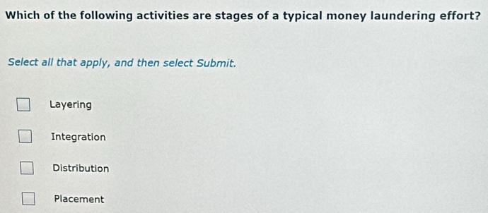 Which of the following activities are stages of a typical money laundering effort?
Select all that apply, and then select Submit.
Layering
Integration
Distribution
Placement