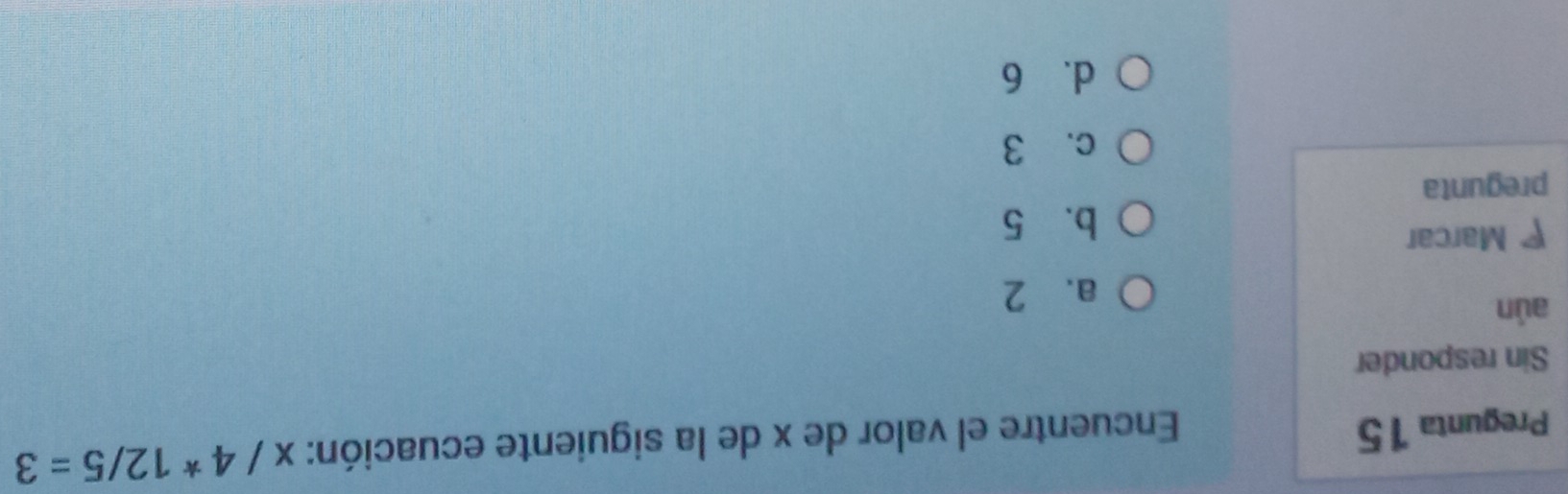 Pregunta 15
Encuentre el valor de x de la siguiente ecuación: x/4*12/5=3
Sin responder
aún
a、 2
Marcar
b、 5
pregunta
c. 3
d. 6