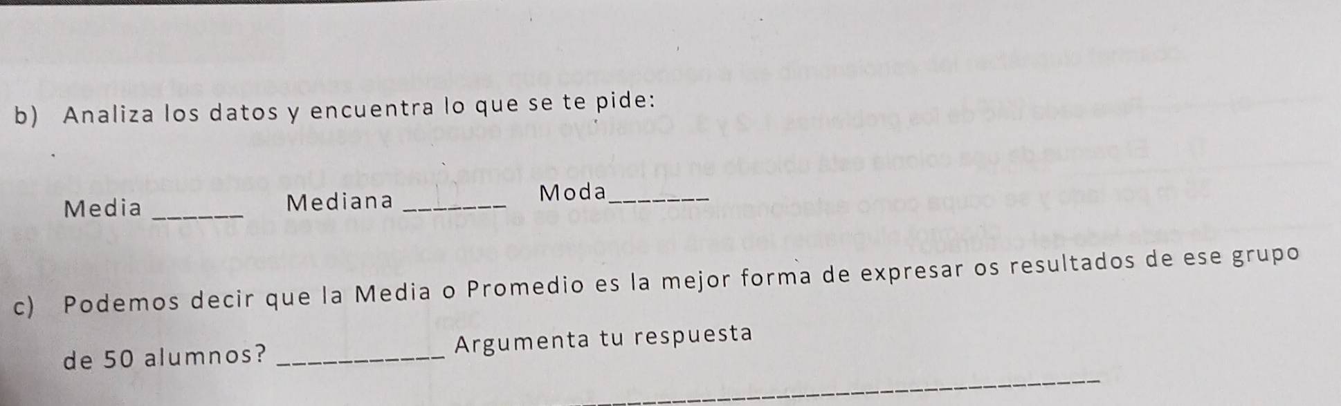 Analiza los datos y encuentra lo que se te pide: 
Media _Mediana _Moda_ 
c) Podemos decir que la Media o Promedio es la mejor forma de expresar os resultados de ese grupo 
_ 
de 50 alumnos? _Argumenta tu respuesta