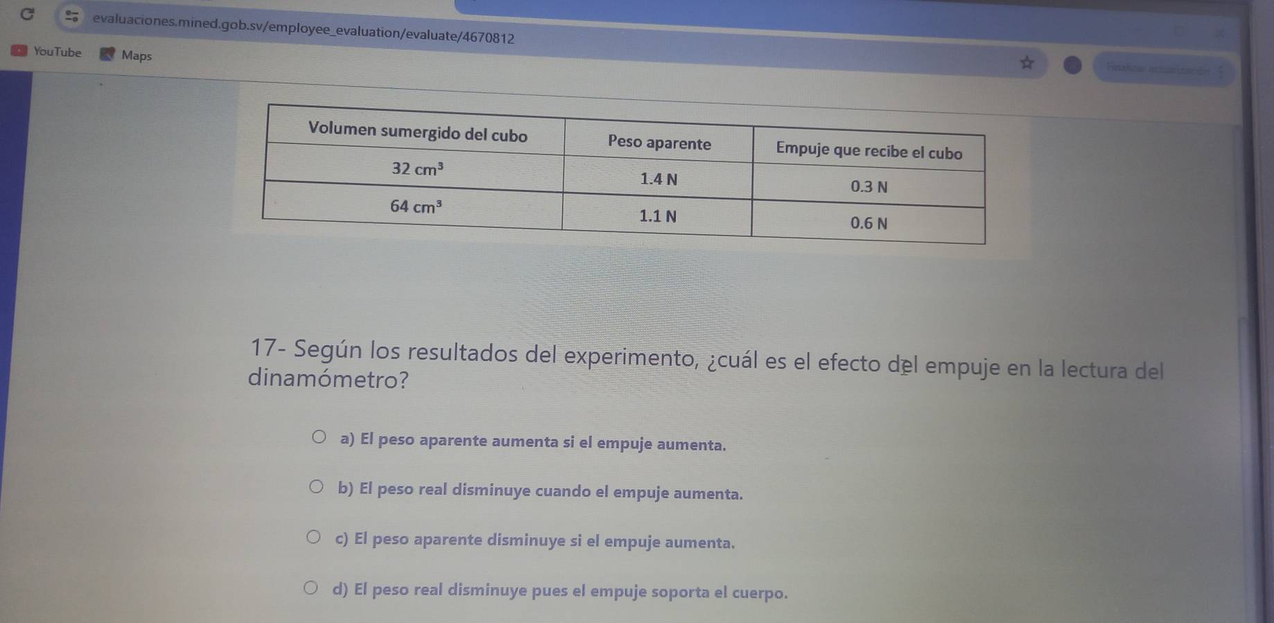 YouTube Maps
Finalizer actización  
17- Según los resultados del experimento, ¿cuál es el efecto del empuje en la lectura del
dinamómetro?
a) El peso aparente aumenta si el empuje aumenta.
b) El peso real disminuye cuando el empuje aumenta.
c) El peso aparente disminuye si el empuje aumenta.
d) El peso real disminuye pues el empuje soporta el cuerpo.