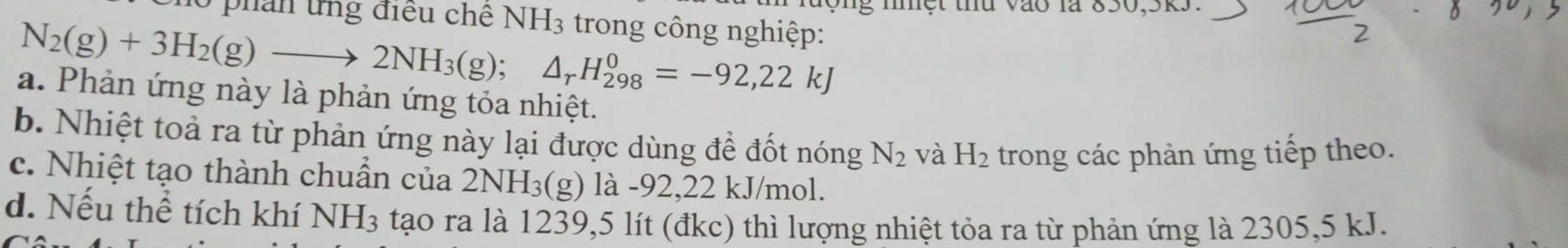 động nnệt thứ vào là 850, 5k3.
0 phan ứng điều chế NH_3 trong công nghiệp:
N_2(g)+3H_2(g)to 2NH_3(g); △ _rH_(298)^0=-92,22kJ
a. Phản ứng này là phản ứng tỏa nhiệt.
b. Nhiệt toả ra từ phản ứng này lại được dùng để đốt nóng N_2 và H_2 trong các phản ứng tiếp theo.
c. Nhiệt tạo thành chuần của 2NH_3(g) là -92,22 kJ/mol.
d. Nếu thể tích khí NH₃ tạo ra là 1239,5 lít (đkc) thì lượng nhiệt tỏa ra từ phản ứng là 2305,5 kJ.