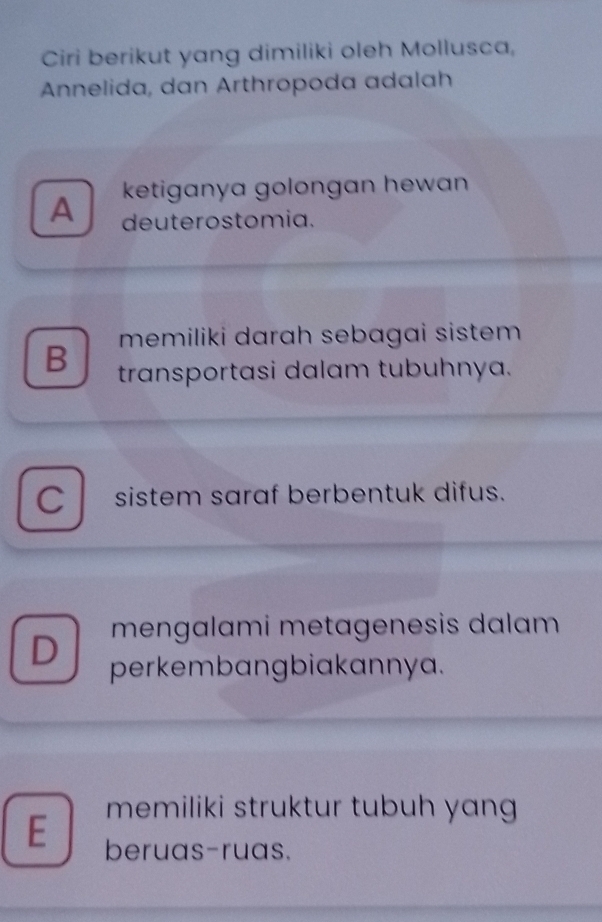 Ciri berikut yang dimiliki oleh Mollusca,
Annelida, dan Arthropoda adalah
ketiganya golongan hewan
A deuterostomia.
memiliki darah sebagai sistem
B transportasi dalam tubuhnya.
C sistem saraf berbentuk difus.
mengalami metagenesis dalam
D perkembangbiakannya.
memiliki struktur tubuh yang
E beruas-ruas.