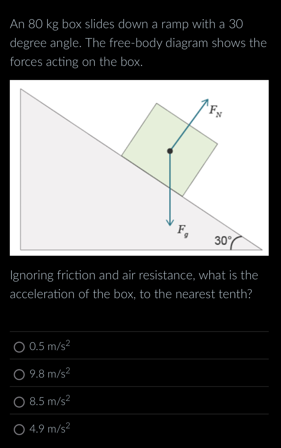 An 80 kg box slides down a ramp with a 30
degree angle. The free-body diagram shows the
forces acting on the box.
Ignoring friction and air resistance, what is the
acceleration of the box, to the nearest tenth?
0.5m/s^2
9.8m/s^2
8.5m/s^2
4.9m/s^2