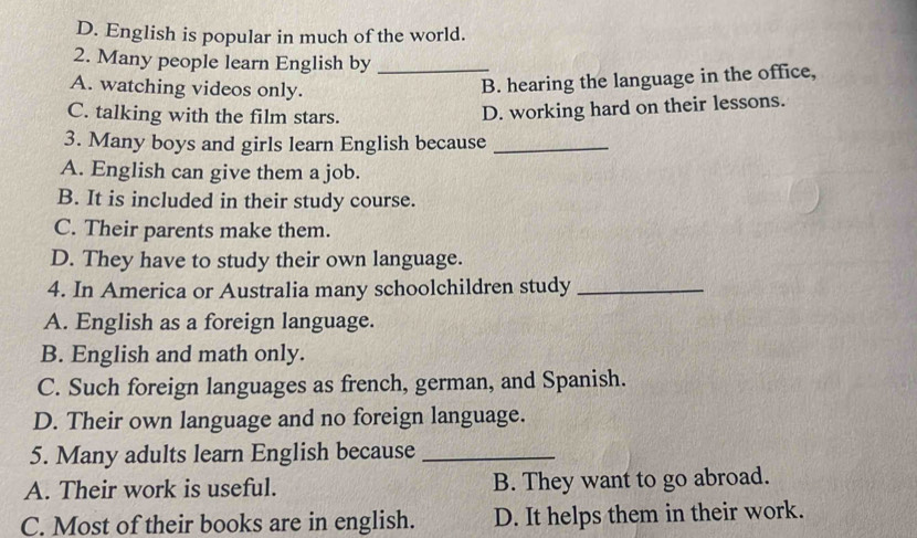 D. English is popular in much of the world.
2. Many people learn English by_
A. watching videos only.
B. hearing the language in the office,
C. talking with the film stars.
D. working hard on their lessons.
3. Many boys and girls learn English because_
A. English can give them a job.
B. It is included in their study course.
C. Their parents make them.
D. They have to study their own language.
4. In America or Australia many schoolchildren study_
A. English as a foreign language.
B. English and math only.
C. Such foreign languages as french, german, and Spanish.
D. Their own language and no foreign language.
5. Many adults learn English because_
A. Their work is useful. B. They want to go abroad.
C. Most of their books are in english. D. It helps them in their work.