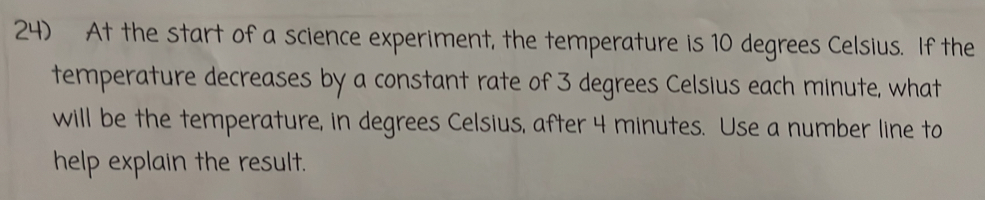 At the start of a science experiment, the temperature is 10 degrees Celsius. If the 
temperature decreases by a constant rate of 3 degrees Celsius each minute, what 
will be the temperature, in degrees Celsius, after 4 minutes. Use a number line to 
help explain the result.