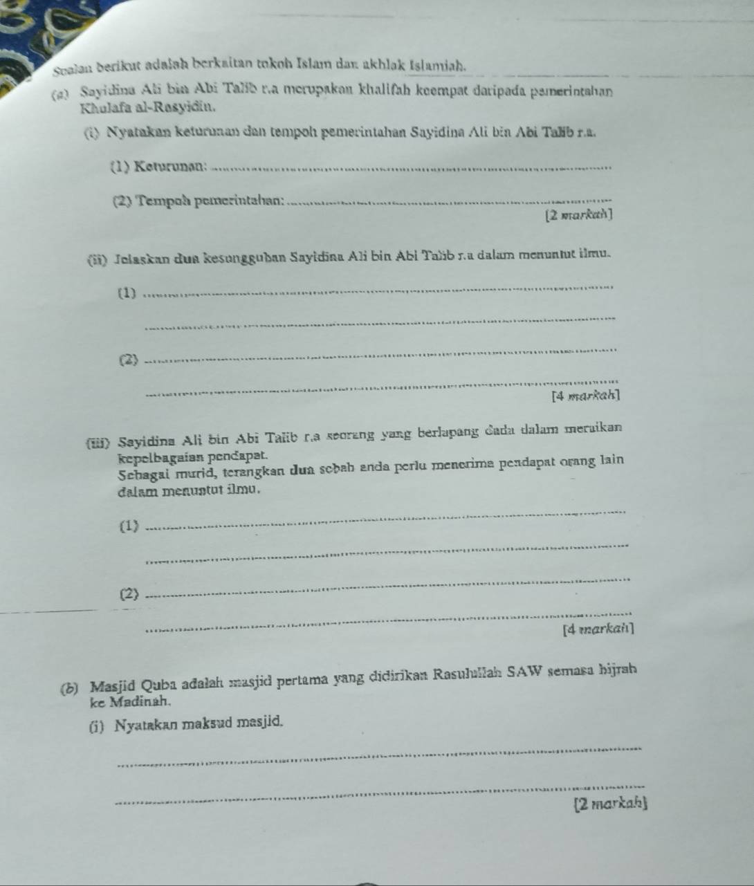 Sualan berikut adałah berkaitan tokoh Islam dan akhlak Islamiah. 
(a) Sayidina Ali bin Abi Talib r.a merupakan khalifah keempat daripada pemerintahan 
Khulafa al-Rosyidin. 
i) Nyatakan keturunan dan tempoh pemerintahan Sayidina Ali bia Abi Taíb ra. 
(1) Keturunan:_ 
(2) Tempoh pemerintahan:_ 
[2 markah] 
(ii) Jolaskan dua kesongguban Sayidina Ali bin Abi Taïib r.ª dalam menuntut ilmu. 
(1) 
_ 
_ 
(2) 
_ 
_ 
[4 markah] 
(iii) Sayidina Ali bin Abi Talib r.a seorang yang berlapang dada dalam meraikan 
kepelbagaian pendapat. 
Schagai murid, terangkan dua sebab anda perlu menerima pendapat orang lain 
dalam menuntut ilmu. 
_ 
_ 
(1) 
(2) 
_ 
_ 
[4 markaiı] 
(b) Masjid Quba ađalah masjid pertama yang didirikan Rasulullah SAW semasa hijrah 
ke Madinah. 
(i) Nyatakan maksud masjid. 
_ 
_ 
[2 markah]