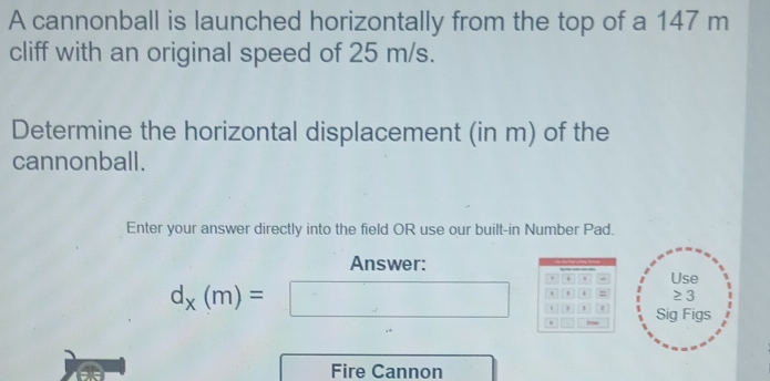 A cannonball is launched horizontally from the top of a 147 m
cliff with an original speed of 25 m/s. 
Determine the horizontal displacement (in m) of the 
cannonball. 
Enter your answer directly into the field OR use our built-in Number Pad. 
Answer: 
r a Use 
. ' ≥3
d_x(m)=□ ' ε Sig Figs 
Fire Cannon