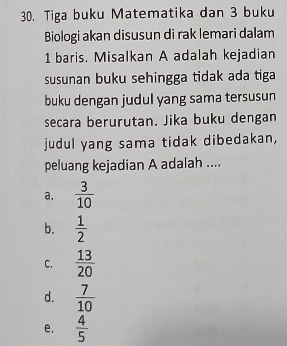 Tiga buku Matematika dan 3 buku
Biologi akan disusun di rak lemari dalam
1 baris. Misalkan A adalah kejadian
susunan buku sehingga tidak ada tiga
buku dengan judul yang sama tersusun
secara berurutan. Jika buku dengan
judul yang sama tidak dibedakan,
peluang kejadian A adalah ....
a.  3/10 
b.  1/2 
C.  13/20 
d.  7/10 
e.  4/5 