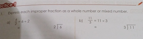 actice 1 
1. Express each improper fraction as a whole number or mixed number. 
a)  6/2 =6/ 2
b)  11/3 =11+3
=
beginarrayr 2encloselongdiv 6endarray = beginarrayr 3encloselongdiv 11endarray