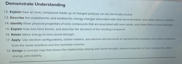 Demonstrate Understanding 
12. Explain how an ionic compound made up of charged particles can be electrically neutral. 
13. Describe the endothermic and exothermic energy changes associated with ionic bond formation, and relate these to stability. 
14. Identify three physical properties of ionic compounds that are associated with ionic bonds, and relate them to bond strength. 
15. Explain how ions form bonds, and describe the structure of the resulting compound. 
16. Relate lattice energy to ionic-bond strength. 
17. Apply Use electron configurations, orbital notation, and electron-dot structures to represent the formation of an ionic compound 
from the metal strontium and the nonmetal chlorine. 
18. Design a concept map that shows the relationships among ionic bond strength, physical properties of ionic compounds, lattice 
energy, and stability.