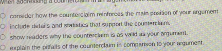 When addressing a counterciaim in an 
consider how the counterclaim reinforces the main position of your argument 
include details and statistics that support the counterclaim. 
show readers why the counterclaim is as valid as your argument. 
explain the pitfalls of the counterclaim in comparison to your argument.