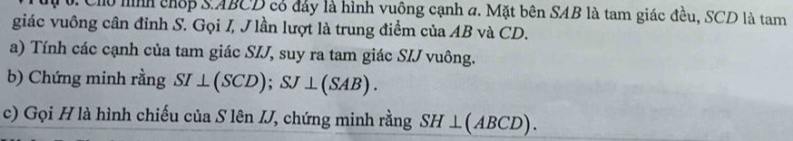 Chu hình chếp SABCD có đảy là hình vuông cạnh a. Mặt bên SAB là tam giác đều, SCD là tam 
giác vuông cân đỉnh S. Gọi I, J lần lượt là trung điểm của AB và CD. 
a) Tính các cạnh của tam giác SIJ, suy ra tam giác SIJ vuông. 
b) Chứng minh rằng SI⊥ (SCD); SJ⊥ (SAB). 
c) Gọi H là hình chiếu của S lên IJ, chứng minh rằng SH⊥ (ABCD).