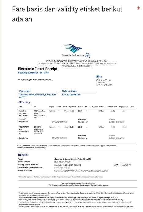 Fare basis dan validity eticket berikut *
adalah
Garuda Indonesia
PT GARUDA INDONESIA (PERSERÖ) Tbk/NPWP 01.001.634,3-093.000
JL. Kebon Sirh No. 46A RT. 011 RW. 002 Gambir, Gambir Jakarta Pusat, DKI Jakarta 10110
Electronic Ticket Receipt WWWW.GARUIDA-ENDONESEA.COM
Booking Reference: 56YCMS
Office
At check-in, you must show a phote ID. GA CTO JAKARTA SENAYAN CITY
JAKARTA JAKARTA
Passenger Ticket number
(ADT)  Tumiwa Anthony Dennys Putra Mr 126 2135598286
Itinerary
Froes Tạ Fligivt  Class Gate Denarture Arrivall Resa (1) NVR(2) NVA(3) Last check-in Ranrage(4) Sow
FOGYAKANTA GAC208 γ 0%Aug 1ä:30 1250 Ck @Mov 10:45 2DK
JAKARTA SOEKARNO MEW
HATTA DNTL FOSYAKEREL
IN°
Operated by Terminal 3 Fare Basis W3MDM GARLGA INDONESÍA
GARUdA INDÓNEsÍa Miarkebed by
YOGYAKARTA
HC SOEKARNO JaKARTA GA0205 10Aug 1000 11:15 Ck G9Nov 09:30 2 D40
TOG TASARTA HATTA INTL
N Terminal 3
Operated by GARUDM INDONESU Fare Basis Mlarketed by W3MDM GARUOA INDONESIA
as indcated abowe in The column hagtage . (1) Di = confirmed (2) V)B = Not valid before (3) NVA = Not valid after (4)Each possonger can-check in a specific amoant of buggage at no enths cost
Receipt
Name Ticket number : 126 2135598286 : Tumiwa Anthony Dennys Putra Mr (ADT)
Issaing Airline and date : GARUDA INDÓNESÍA (SJ4124 IATA :15395192
Fare Calculation Restriction (s )√ Edorsements : Condition Applies :JKT GA J0G848000.00GA JKTB48000.001DR1696000.00END
The fare that applies on the date of purchase is only valid for the entie itinerary and the specific travel dates mentiened on the ricken.
Garuda Indonenia wishen you a very pleasant trip.
This document establishes the creation of pour electranic ticken(s) in our computer systenes.