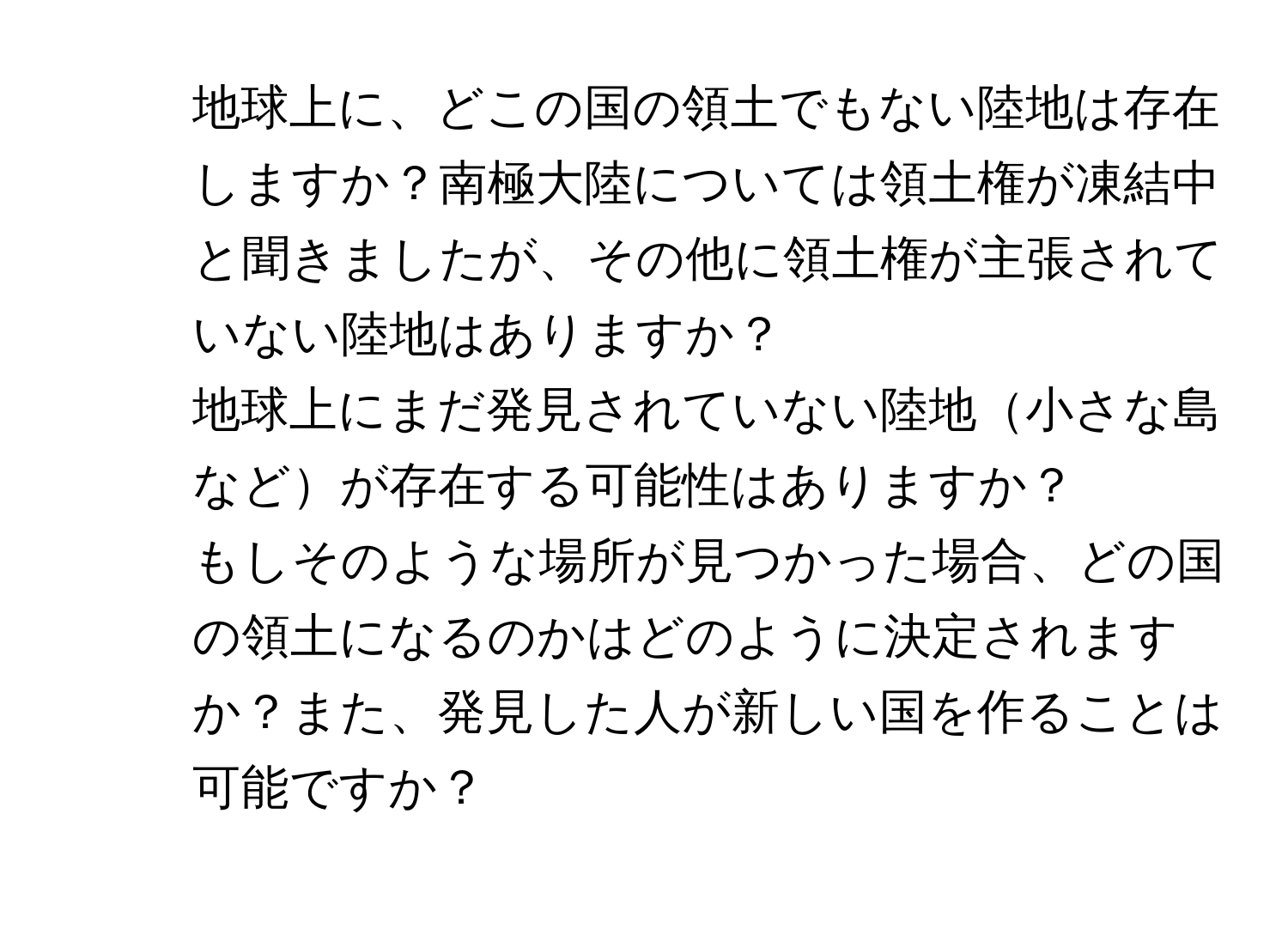 地球上に、どこの国の領土でもない陸地は存在しますか？南極大陸については領土権が凍結中と聞きましたが、その他に領土権が主張されていない陸地はありますか？

2. 地球上にまだ発見されていない陸地小さな島などが存在する可能性はありますか？

3. もしそのような場所が見つかった場合、どの国の領土になるのかはどのように決定されますか？また、発見した人が新しい国を作ることは可能ですか？