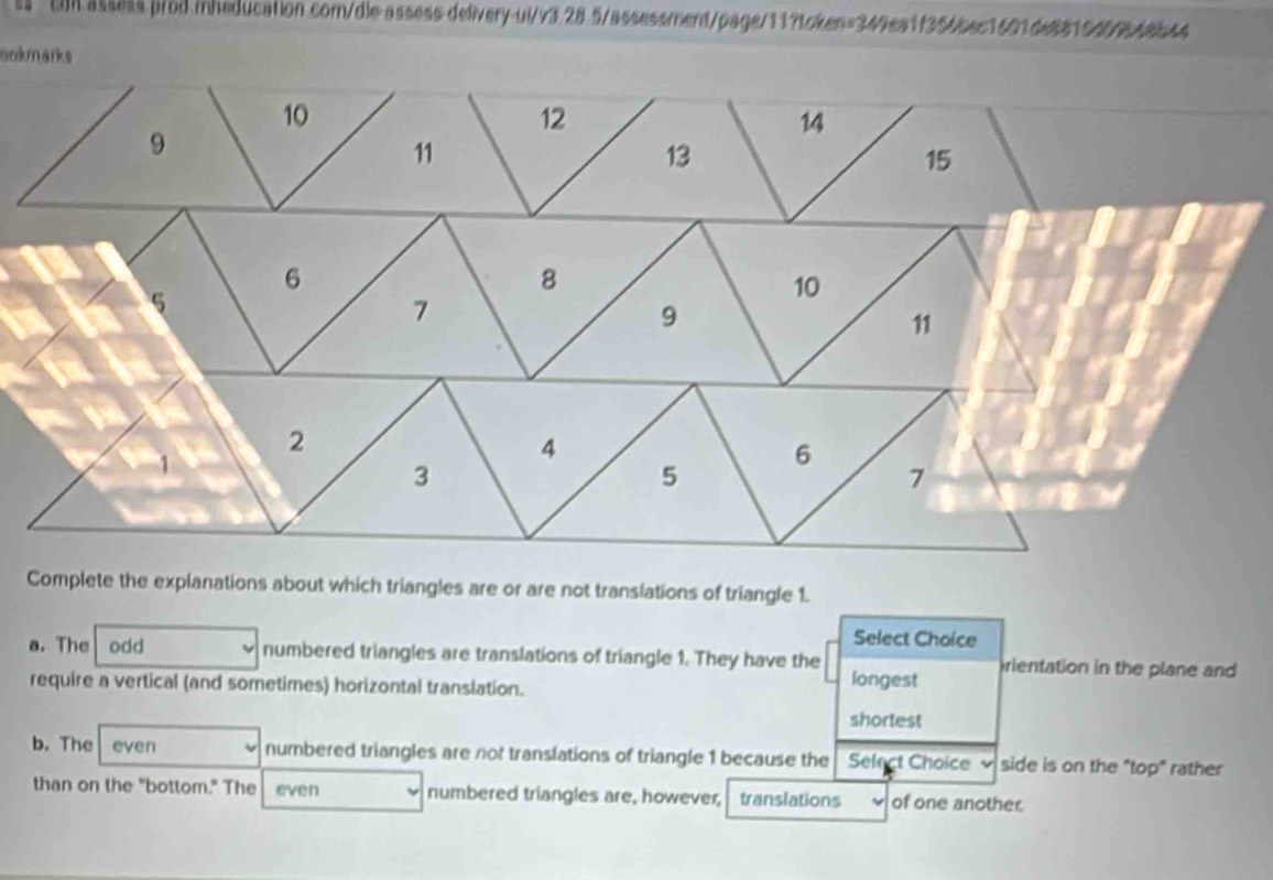 tol assess.p/od.inheducation.com/die-assess.delivery-ul/v3.28.5/assessment/page/11?token=349ea1f356bec1601de8815409548544
sokmarks
Complete the explanations about which triangles are or are not translations of triangle 1.
Select Choice
a. The odd numbered triangles are translations of triangle 1. They have the rientation in the plane and
require a vertical (and sometimes) horizontal translation. longest
shortest
b. The even numbered triangles are not translations of triangle 1 because the Select Choice side is on the "top" rather
than on the "bottom." The even numbered triangles are, however, translations of one another.