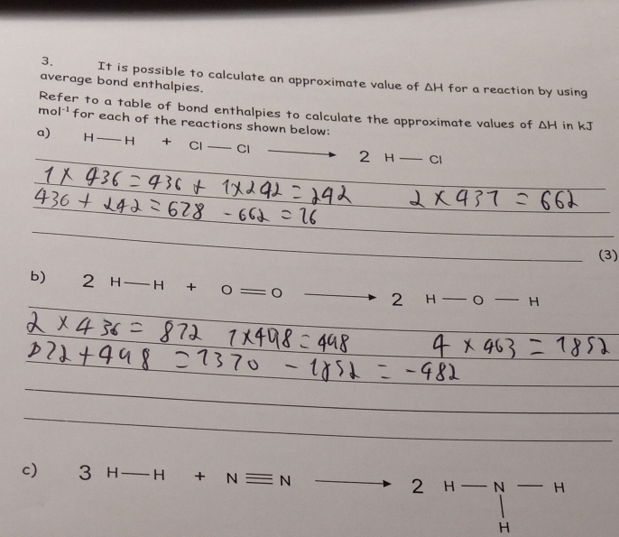 It is possible to calculate an approximate value of △ H
average bond enthalpies. for a reaction by using 
Refer to a table of bond enthalpies to calculate the approximate values of △ H in kJ
mol^(-1) for each of the reactions shown below: 
a) H — - H + Cl Cl
2 H_  CI 
(3) 
b) 2H-H+0=0 to 2H-o-H
c) 3H-H+Nequiv Nto 2H-N- ^circ 
H
r