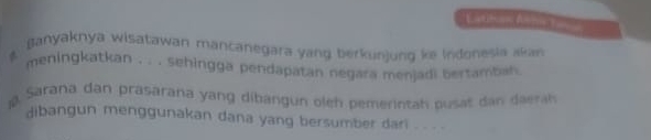 Lititon Atonto 
ganyaknya wisatawan mancanegara yang berkunjung ke indonesia akan 
meningkatkan . . . sehingga pendapatan negara menjadi bertamban 
Sarana dan prasarana yang dibangun oleh pemerintah pusat dan daerae 
dibangun menggunakan dana yang bersumber dari . . . .