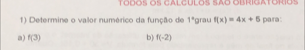 TÓDÖS ÖS CALCULÓS SÃO OBRIGATÓRIOS
1) Determine o valor numérico da função de 1° grau f(x)=4x+5 para:
a) f(3) b) f(-2)