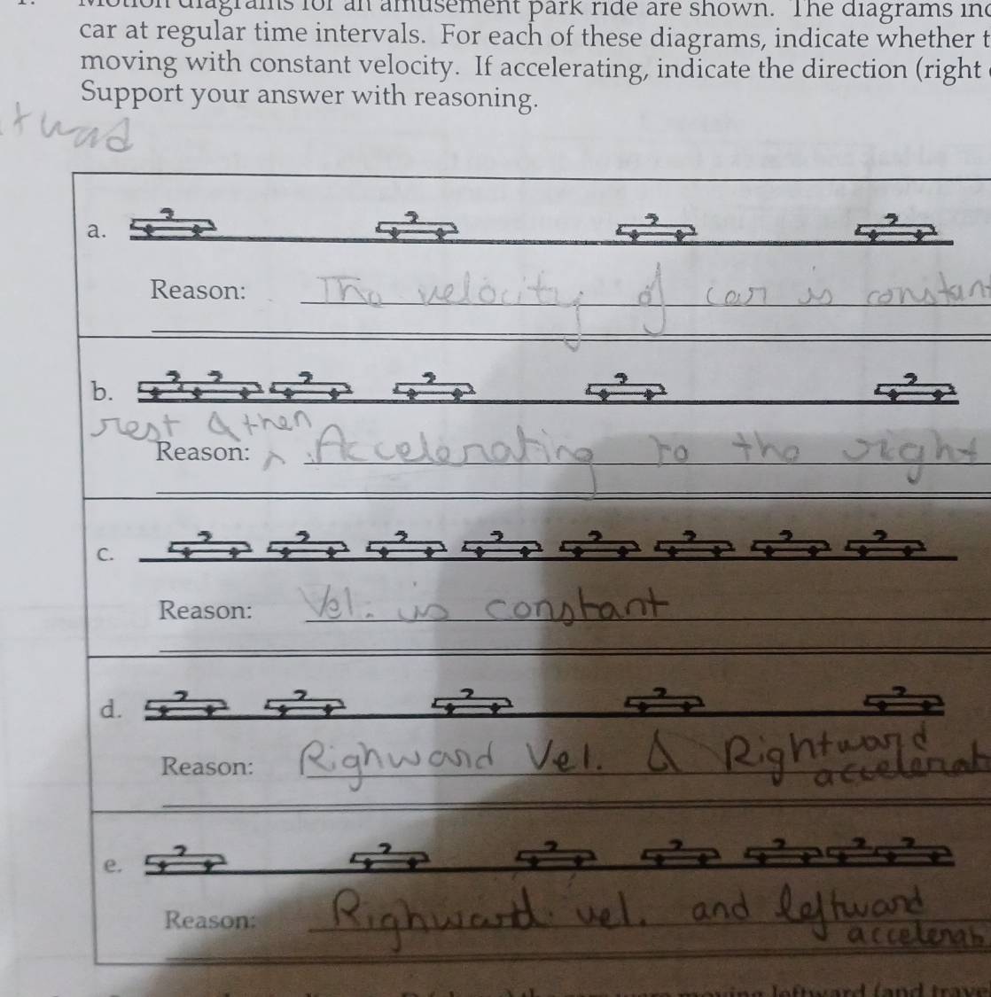 agrams for an amusement park ride are shown. The diagrams ind 
car at regular time intervals. For each of these diagrams, indicate whether t 
moving with constant velocity. If accelerating, indicate the direction (right 
Support your answer with reasoning. 
_ 
a. 
_ 
Reason: 
_ 
_ 
_ 
b. 
Reason: 
_ 
_ 
C. 
Reason:_ 
_ 
_ 
d._ 
Reason:_ 
_ 
e. 
Reason:_ 
_ 
_ 
_ 
_