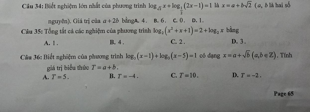 Biết nghiệm lớn nhất của phương trình log _sqrt(2)x+log _ 1/2 (2x-1)=1 là x=a+bsqrt(2) ( a, b là hai số
nguyên). Giá trị của a+2b bangA. 4. B. 6. C. 0. D. 1.
Câu 35: Tổng tất cả các nghiệm của phương trình log _2(x^2+x+1)=2+log _2x bàng
A. 1. B. 4. C. 2. D. 3.
Câu 36: Biết nghiệm của phương trình log _3(x-1)+log _3(x-5)=1 có dạng x=a+sqrt(b)(a,b∈ Z) , Tính
giá trị biểu thức T=a+b.
A. T=5. B. T=-4. C. T=10. D. T=-2. 
Page 65