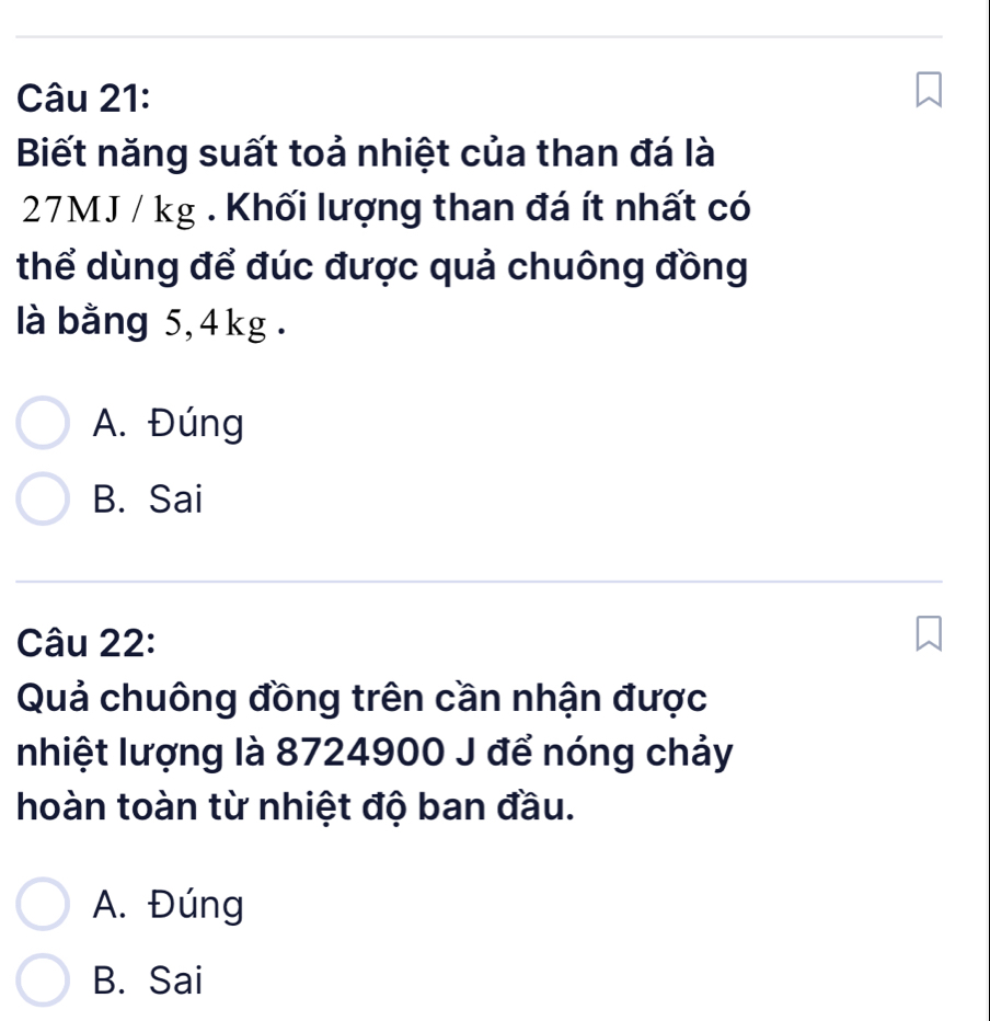 Biết năng suất toả nhiệt của than đá là
27MJ / kg. Khối lượng than đá ít nhất có
thể dùng để đúc được quả chuông đồng
là bằng 5, 4kg.
A. Đúng
B. Sai
Câu 22:
Quả chuông đồng trên cần nhận được
nhiệt lượng là 8724900 J để nóng chảy
hoàn toàn từ nhiệt độ ban đầu.
A. Đúng
B. Sai