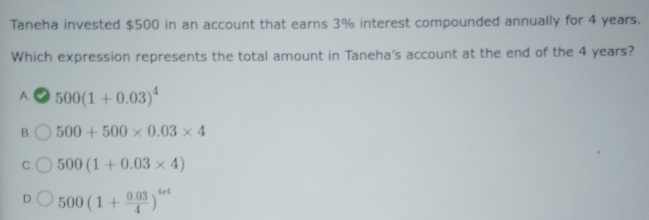 Taneha invested $500 in an account that earns 3% interest compounded annually for 4 years.
Which expression represents the total amount in Taneha's account at the end of the 4 years?
A. 500(1+0.03)^4
B. 500+500* 0.03* 4
C. 500(1+0.03* 4)
D. 500(1+ (0.03)/4 )^4x4