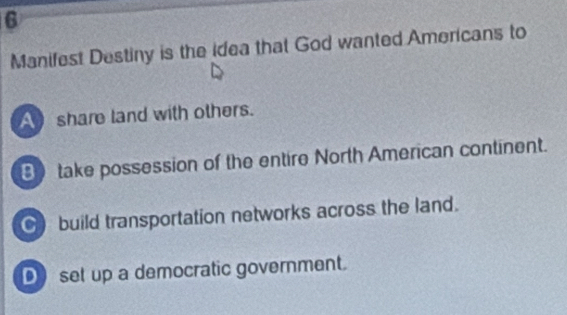 Manifest Destiny is the idea that God wanted Americans to
A share land with others.
Btake possession of the entire North American continent.
build transportation networks across the land.
Dset up a democratic government.