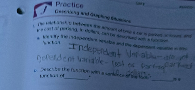 Oldg 
Practice _e 
Describing and Graphing Situations 
1. The relationship between the amount of tme a car is parked io sours, and 
the cost of parking, in dollars, can be described weth a funcs 
function. 
a. Identify the independent variable and the dependers vanaple in see 
_ 
b. Describe the function with a sentence of the fom 
function of ,"