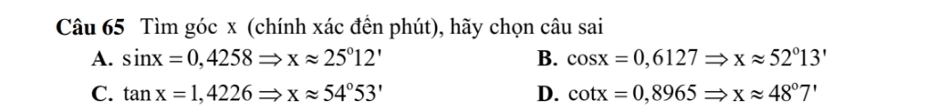 Tìm góc x (chính xác đền phút), hãy chọn câu sai
A. sin x=0,4258Rightarrow xapprox 25°12' B. cos x=0,6127Rightarrow xapprox 52°13'
C. tan x=1,4226Rightarrow xapprox 54°53' D. cot x=0,8965Rightarrow xapprox 48°7'