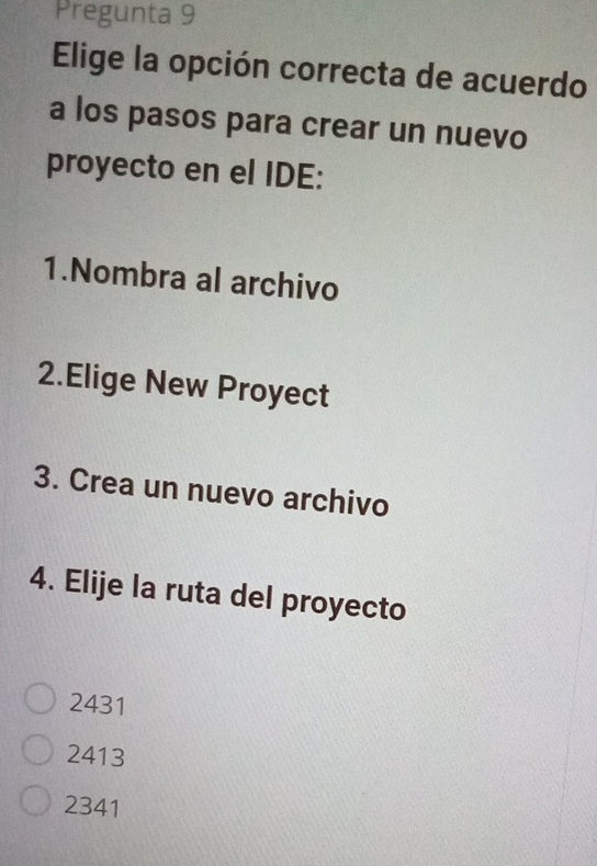 Pregunta 9
Elige la opción correcta de acuerdo
a los pasos para crear un nuevo
proyecto en el IDE:
1.Nombra al archivo
2.Elige New Proyect
3. Crea un nuevo archivo
4. Elije la ruta del proyecto
2431
2413
2341