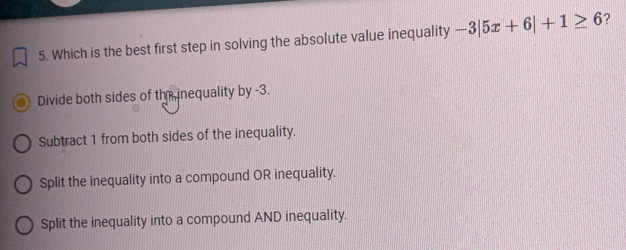 Which is the best first step in solving the absolute value inequality -3|5x+6|+1≥ 6 ？
Divide both sides of thír nequality by -3.
Subtract 1 from both sides of the inequality.
Split the inequality into a compound OR inequality.
Split the inequality into a compound AND inequality.