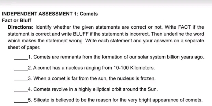 INDEPENDENT ASSESSMENT 1: Comets 
Fact or Bluff 
Directions: Identify whether the given statements are correct or not. Write FACT if the 
statement is correct and write BLUFF if the statement is incorrect. Then underline the word 
which makes the statement wrong. Write each statement and your answers on a separate 
sheet of paper. 
_1. Comets are remnants from the formation of our solar system billion years ago. 
_2. A comet has a nucleus ranging from 10-100 Kilometers. 
_ 
3. When a comet is far from the sun, the nucleus is frozen. 
_4. Comets revolve in a highly elliptical orbit around the Sun. 
_5. Silicate is believed to be the reason for the very bright appearance of comets.